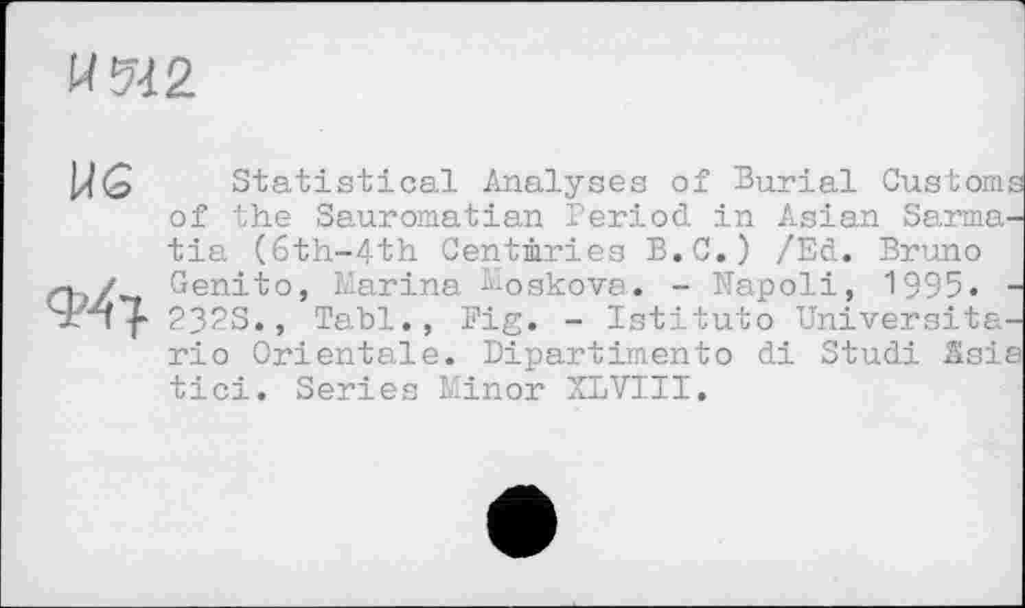 ﻿И 542
Statistical Analyses of Burial Customs of the Sauromatian Period in Asian Sarma-tia (6th-4th Centmries B.C.) /Ed. Bruno
/ Genito, Marina ^oakova. - Napoli, 1995. -Srnf' 232S., Tabl., Fig. - Istituto Universita-rio Orientale. Dipartimento di Studi Asia tici. Series Minor XLVIII.